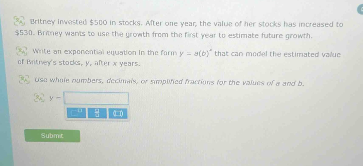 britney invested $500 in stocks. after one year, the value of her stocks has increased to $530. britney wants to use the growth from the first year to estimate future growth. write an exponential equation in the form y = a(b)^x that can model the estimated value of britneys stocks, y, after x years. use whole numbers, decimals, or simplified fractions for the values of a and b. y =