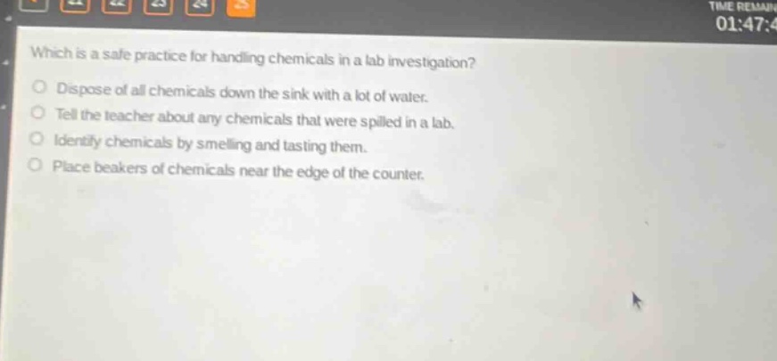 which is a safe practice for handling chemicals in a lab investigation?\no dispose of all chemicals down the sink with a lot of water.\no tell the teacher about any chemicals that were spilled in a lab.\no identify chemicals by smelling and tasting them.\no place beakers of chemicals near the edge of the counter.