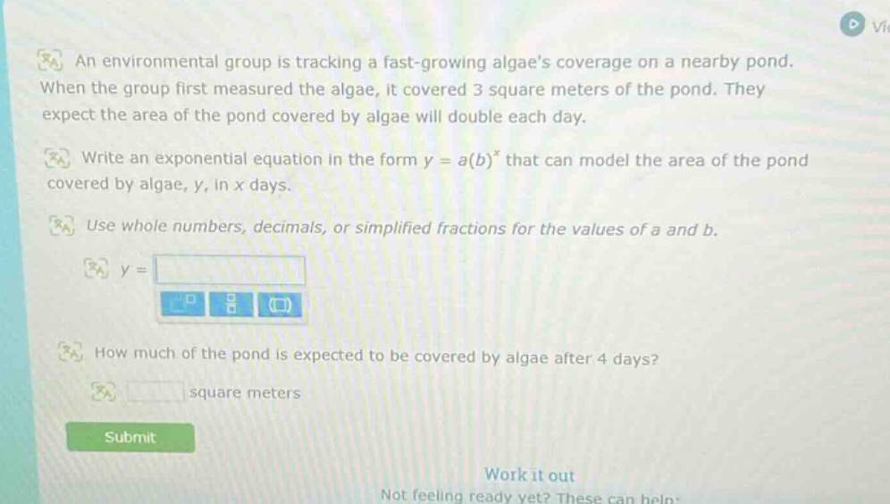 an environmental group is tracking a fast - growing algaes coverage on a nearby pond. when the group first measured the algae, it covered 3 square meters of the pond. they expect the area of the pond covered by algae will double each day. write an exponential equation in the form y = a(b)^x that can model the area of the pond covered by algae, y, in x days. use whole numbers, decimals, or simplified fractions for the values of a and b. y = how much of the pond is expected to be covered by algae after 4 days? square meters