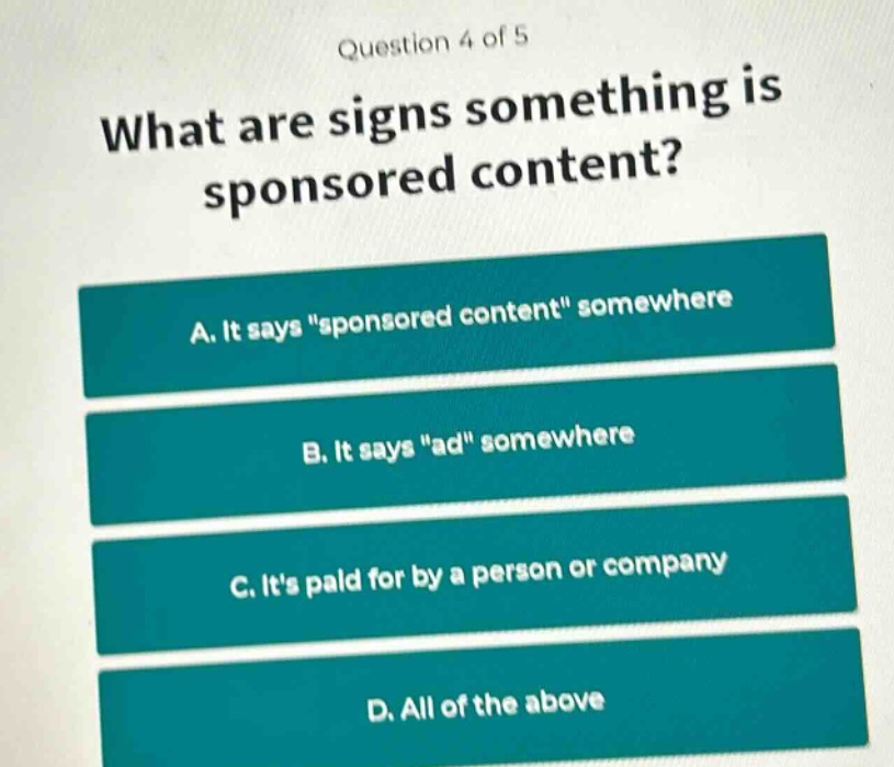question 4 of 5\nwhat are signs something is sponsored content?\na. it says \sponsored content\ somewhere\nb. it says \ad\ somewhere\nc. its paid for by a person or company\nd. all of the above