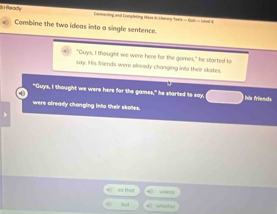 combine the two ideas into a single sentence. \guys, i thought we were here for the games,\ he started to say. his friends were already changing into their skates. \guys, i thought we were here for the games,\ he started to say, hls friends were already changing into their skates. so that unless but whether