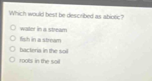which would best be described as abiotic?\no water in a stream\no fish in a stream\no bacteria in the soil\no roots in the soil