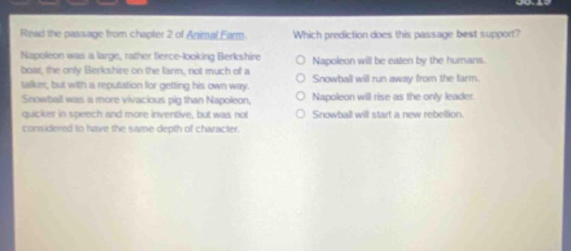 read the passage from chapter 2 of animal farm. napoleon was a large, rather fierce - looking berkshire boar, the only berkshire on the farm, not much of a talker, but with a reputation for getting his own way. snowball was a more vivacious pig than napoleon, quicker in speech and more inventive, but was not considered to have the same depth of character. which prediction does this passage best support? napoleon will be eaten by the humans. snowball will run away from the farm. napoleon will rise as the only leader. snowball will start a new rebellion.