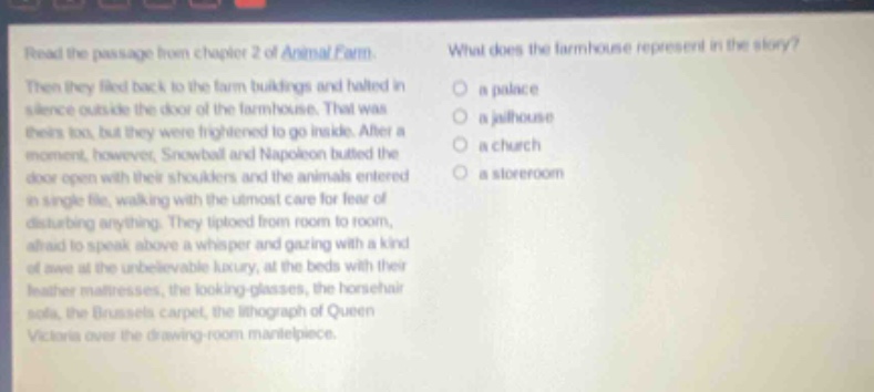 read the passage from chapter 2 of animal farm. then they filed back to the farm buildings and halted in silence outside the door of the farmhouse. that was theirs too, but they were frightened to go inside. after a moment, however, snowball and napoleon butted the door open with their shoulders and the animals entered in single file, walking with the utmost care for fear of disturbing anything. they tiptoed from room to room, afraid to speak above a whisper and gazing with a kind of awe at the unbelievable luxury, at the beds with their feather mattresses, the looking - glasses, the horsehair sofa, the brussels carpet, the lithograph of queen victoria over the drawing - room mantelpiece. what does the farmhouse represent in the story? a palace a jailhouse a church a storeroom