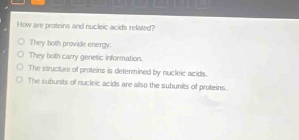 how are proteins and nucleic acids related?\no they both provide energy.\no they both carry genetic information.\no the structure of proteins is determined by nucleic acids.\no the subunits of nucleic acids are also the subunits of proteins.