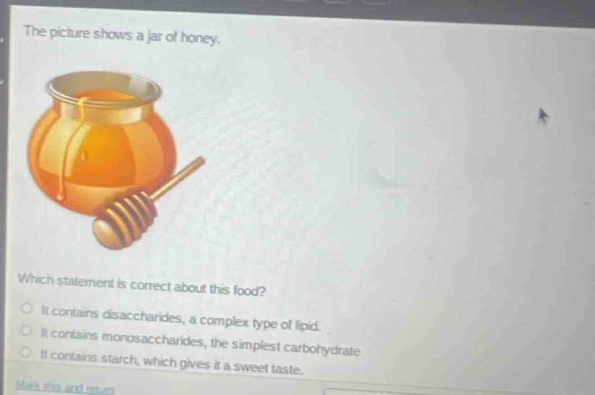 the picture shows a jar of honey. which statement is correct about this food? it contains disaccharides, a complex type of lipid. it contains monosaccharides, the simplest carbohydrate. it contains starch, which gives it a sweet taste.