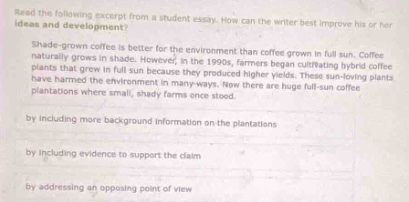 read the following excerpt from a student essay. how can the writer improve his or her ideas and development? shade - grown coffee is better for the environment than coffee grown in full - sun. coffee plants grow naturally in the shade. however, in the 1990s, farmers began cultivating hybrid coffee plants that could grow in full - sun. they produced higher yields. these sun - loving plants have harmed the environment in many ways. now, there are huge full - sun coffee plantations where small, shady farms once stood. by including more background information on the plantations by including evidence to support the claim by addressing an opposing point of view
