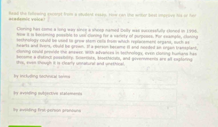 read the following excerpt from a student essay. how can the writer best improve his or her academic voice? cloning has come a long way since a sheep named dolly was successfully cloned in 1996. now it is becoming possible to use cloning for a variety of purposes. for example, cloning technology could be used to grow stem cells from which replacement organs, such as hearts and livers, could be grown. if a person became ill and needed an organ transplant, cloning could provide the answer. with advances in technology, even cloning humans has become a distinct possibility. scientists, bioethicists, and governments are all exploring this, even though it is clearly unnatural and unethical. by including technical terms by avoiding subjective statements by avoiding first - person pronouns