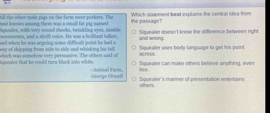 all the other male pigs on the farm were porkers. the best known among them was a small fat pig named squealer, with very round cheeks, twinkling eyes, nimble movements, and a shrill voice. he was a brilliant talker, and when he was arguing some difficult point he had a way of skipping from side to side and whisking his tail which was somehow very persuasive. the others said of squealer that he could turn black into white. -animal farm, george orwell which statement best explains the central idea from the passage? squealer doesnt know the difference between right and wrong. squealer uses body language to get his point across. squealer can make others believe anything, even lies. squealers manner of presentation entertains others.