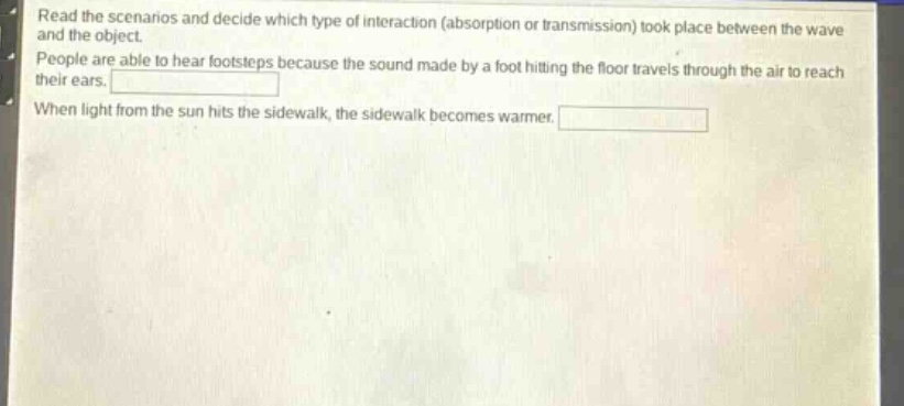 read the scenarios and decide which type of interaction (absorption or transmission) took place between the wave and the object. people are able to hear footsteps because the sound made by a foot hitting the floor travels through the air to reach their ears. when light from the sun hits the sidewalk, the sidewalk becomes warmer.