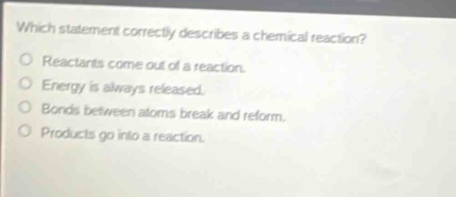 which statement correctly describes a chemical reaction? reactants come out of a reaction. energy is always released. bonds between atoms break and reform. products go into a reaction.