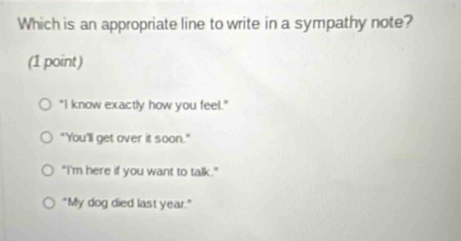 which is an appropriate line to write in a sympathy note? (1 point) o \i know exactly how you feel.\ o \youll get over it soon.\ o \im here if you want to talk.\ o \my dog died last year.\