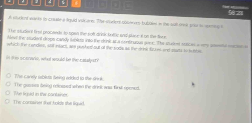 a student wants to create a liquid volcano. the student observes bubbles in the soft drink prior to opening it. the student first proceeds to open the soft - drink bottle and place it on the floor. next the student drops candy tablets into the drink at a continuous pace. the student notices a very powerful reaction in which the candies, still intact, are pushed out of the soda as the drink fizzes and starts to bubble. in this scenario, what would be the catalyst? the candy tablets being added to the drink. the gasses being released when the drink was first opened. the liquid in the container. the container that holds the liquid.