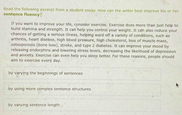 read the following excerpt from a student essay. how can the writer best improve his or her sentence fluency? if you want to improve your life, consider exercise. exercise does more than just help to build stamina and strength. it can help you control your weight. it can also reduce your chances of getting a serious illness, helping ward off a variety of conditions, such as arthritis, heart disease, high blood pressure, high cholesterol, loss of muscle mass, osteoporosis (bone loss), stroke, and type 2 diabetes. it can improve your mood by releasing endorphins and lowering stress levels, decreasing the likelihood of depression and anxiety. exercise can even help you sleep better. for these reasons, people should aim to exercise every day. by varying the beginnings of sentences by using more complex sentence structures by varying sentence length