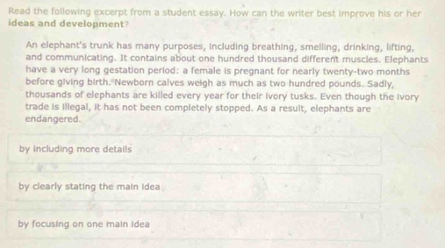read the following excerpt from a student essay. how can the writer best improve his or her ideas and development? an elephants trunk has many purposes, including breathing, smelling, drinking, lifting, and communicating. it contains about one hundred thousand different muscles. elephants have a very long gestation period: a female is pregnant for nearly twenty - two months before giving birth. newborn calves weigh as much as two hundred pounds. sadly, thousands of elephants are killed every year for their ivory tusks. even though the ivory trade is illegal, it has not been completely stopped. as a result, elephants are endangered. by including more details by clearly stating the main idea by focusing on one main idea