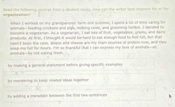 read the following excerpt from a student essay. how can the writer best improve his or her organization? when i worked on my grandparents farm one summer, i spent a lot of time caring for animals - feeding chickens and pigs, milking cows, and grooming horses. i decided to become a vegetarian. as vegetarian, i eat lots of fruit, vegetables, grains, and dairy products. at first, i thought it would be - hard to eat enough food to feel full, but that hasnt been the case. beans and cheese are my main sources of protein now, and they keep me full for hours. im so thankful that i can express my love of animals - all animals - by not eating them. by making a general statement before giving specific examples by reordering to keep related ideas together by adding a transition between the first two sentences