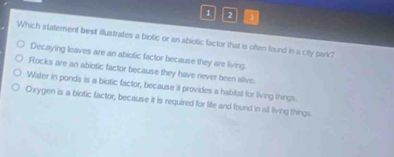 which statement best illustrates a biotic or an abiotic factor that is often found in a city park? decaying leaves are an abiotic factor because they are living. rocks are an abiotic factor because they have never been alive. water in ponds is a biotic factor, because it provides a habitat for living things. oxygen is a biotic factor, because it is required for life and found in all living things.