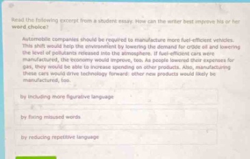 read the following excerpt from a student essay. how can the writer best improve his or her word - choice?\nautomobile companies should be required to manufacture more fuel - efficient vehicles.\nthis shift would help the environment by lessening the demand for crude oil and lowering the level of pollutants released into the atmosphere. if fuel - efficient cars were more widely available, consumers would be less likely to purchase gas - guzzling cars for gas, they would be able to increase spending on other products. also, manufacturing these cars would drive technology forward; other new products would likely be manufactured, too.\nby including more figurative language\nby fixing misused words\nby reducing repetitive language