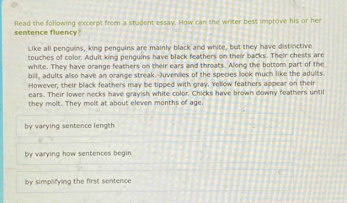 read the following excerpt from a student essay. how can the writer best improve his or her sentence fluency? like all penguins, king penguins are mainly black and white, but they have distinctive touches of color. adult king penguins have black feathers on their backs. their chests are white. they also have orange feathers on their ears and throats. along the bottom part of the bill, adults have an orange streak. juveniles of the species look much like the adults. however, their black feathers may be tipped with gray. yellow feathers appear on their ears. their lower necks have grayish white color. chicks have brown downy feathers until they molt. they molt at about eleven months of age. by varying sentence length by varying how sentences begin by simplifying the first sentence