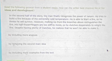 read the following excerpt from a student essay. how can the writer best improve his or her ideas and development? in the second - half of the story, the man finally recognizes the power of nature. he tries to build a fire because of the extremely cold temperature. he is able to start a fire, so he thinks he will survive. however, melting ice from the branches above extinguishes the fire. his half - frozen fingers are too stiff to move, so he clutches desperately to relight the fire. despite plenty of matches, he realizes that he wont be able to make it. by including more analysis by removing the second main idea by including more examples from the text
