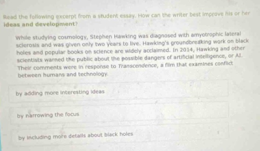 read the following excerpt from a student essay. how can the writer best improve his or her ideas and development? while studying cosmology, stephen hawking was diagnosed with amyotrophic lateral sclerosis and was given only two years to live. hawkings groundbreaking work on black holes and popular books on science are widely acclaimed. in 2014, hawking and other scientists warned the public about the possible dangers of artificial intelligence, or ai. their comments were in response to transcendence, a film that examines conflict between humans and technology. by adding more interesting ideas by narrowing the focus by including more details about black holes