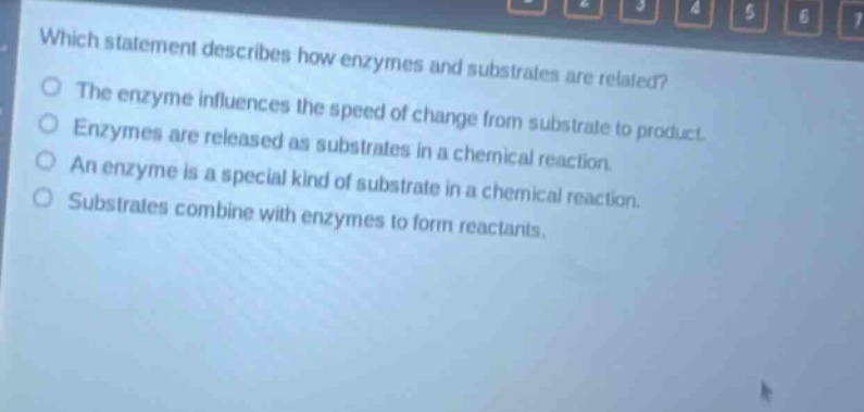 which statement describes how enzymes and substrates are related? the enzyme influences the speed of change from substrate to product. enzymes are released as substrates in a chemical reaction. an enzyme is a special kind of substrate in a chemical reaction. substrates combine with enzymes to form reactants.