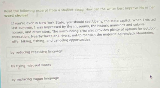 read the following excerpt from a student essay. how can the writer best improve his or her word choice? if youre ever in new york state, you should see albany, the state capitol. when i visited last summer, i was impressed by the museums, the historic mansions and colonial homes, and other cites. the surrounding area also provides plenty of options for outdoor recreation. nearby lakes and rivers, not - to - mention the majestic adirondack mountains, offer hiking, fishing, and canoeing opportunities. by reducing repetitive language by fixing misused words by replacing vague language