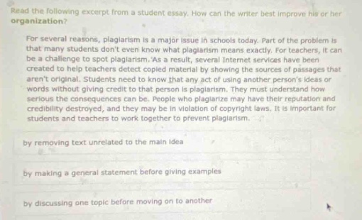 read the following excerpt from a student essay. how can the writer best improve his or her organization? for several reasons, plagiarism is a major issue in schools today. part of the problem is that many students dont even know what plagiarism means exactly. for teachers, it can be a challenge to spot plagiarism. as a result, several internet services have been created to help teachers detect copied material by showing the sources of passages that arent original. students need to know that any act of using another persons ideas or words without giving credit to that person is plagiarism. they must understand the serious consequences they can be. people who plagiarize may have their reputation and credibility destroyed, and they may be in violation of copyright laws. it is important for students and teachers to work together to prevent plagiarism. by removing text unrelated to the main idea by making a general statement before giving examples by discussing one topic before moving on to another