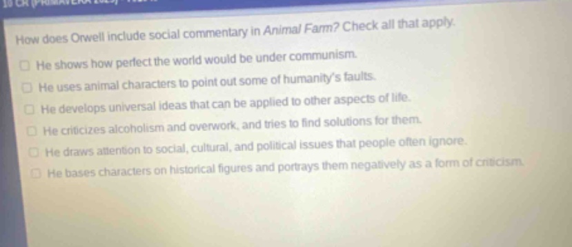how does orwell include social commentary in animal farm? check all that apply. he shows how perfect the world would be under communism. he uses animal characters to point out some of humanity’s faults. he develops universal ideas that can be applied to other aspects of life. he criticizes alcoholism and overwork, and tries to find solutions for them. he draws attention to social, cultural, and political issues that people often ignore. he bases characters on historical figures and portrays them negatively as a form of criticism.