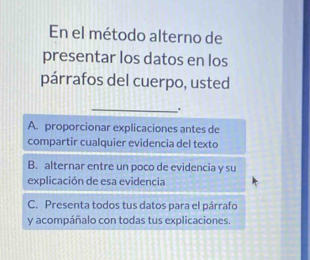 en el método alterno de presentar los datos en los párrafos del cuerpo, usted ____________. a. proporcionar explicaciones antes de compartir cualquier evidencia del texto b. alternar entre un poco de evidencia y su explicación de esa evidencia c. presenta todos tus datos para el párrafo y acompáñalo con todas tus explicaciones.