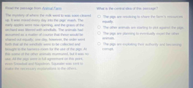 read the passage from animal farm. the mystery of where the milk went to was soon cleared up. it was mixed every day into the pigs mash. the early apples were now ripening, and the grass of the orchard was littered with windfalls. the animals had assumed as a matter of course that these would be shared out equally; one day, however, the order went forth that all the windfalls were to be collected and brought to the harness - room for the use of the pigs. at this some of the other animals murmured, but it was no use. all the pigs were in full agreement on this point, even snowball and napoleon. squealer was sent to make the necessary explanations to the others. what is the central idea of this passage? the pigs are resolving to share the farms resources equally. the other animals are starting to plot against the pigs. the pigs are planning to eventually expel the other animals. the pigs are exploiting their authority and becoming corrupt.