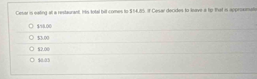 cesar is eating at a restaurant. his total bill comes to $14.85. if cesar decides to leave a tip that is approximate\n$18.00\n$3.00\n$2.00\n$0.03