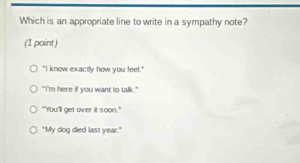 which is an appropriate line to write in a sympathy note? (1 point) \i know exactly how you feel.\ \im here if you want to talk.\ \youll get over it soon.\ \my dog died last year.\
