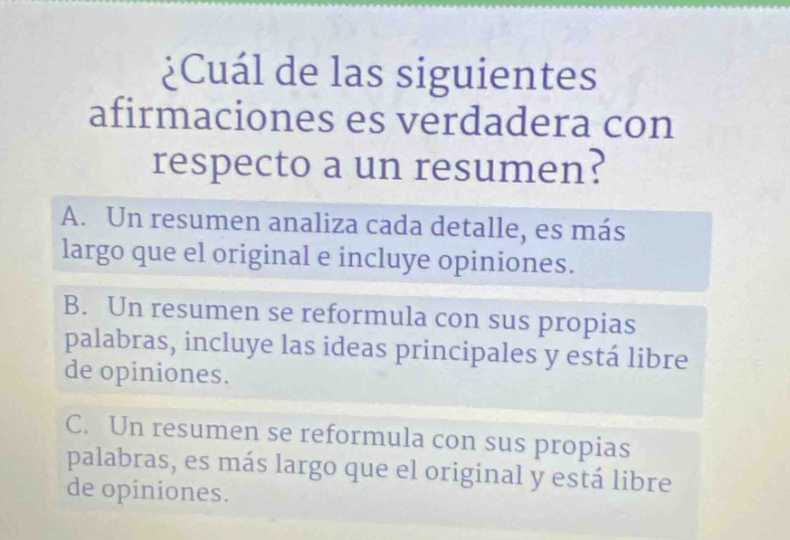 ¿cuál de las siguientes afirmaciones es verdadera con respecto a un resumen? a. un resumen analiza cada detalle, es más largo que el original e incluye opiniones. b. un resumen se reformula con sus propias palabras, incluye las ideas principales y está libre de opiniones. c. un resumen se reformula con sus propias palabras, es más largo que el original y está libre de opiniones.
