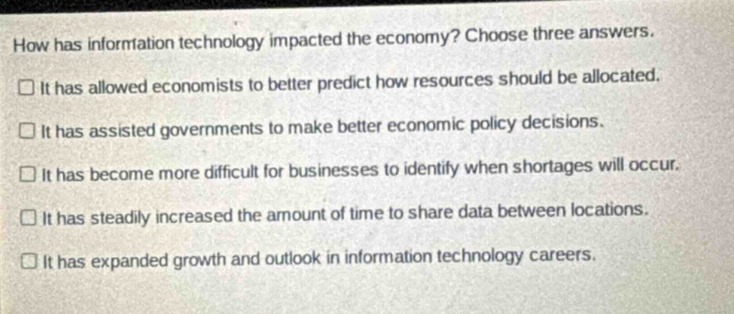 how has information technology impacted the economy? choose three answers. it has allowed economists to better predict how resources should be allocated. it has assisted governments to make better economic policy decisions. it has become more difficult for businesses to identify when shortages will occur. it has steadily increased the amount of time to share data between locations. it has expanded growth and outlook in information technology careers.