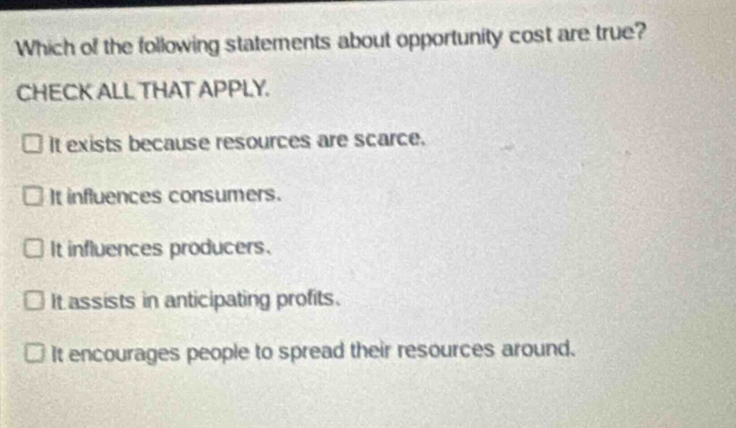 which of the following statements about opportunity cost are true? check all that apply. it exists because resources are scarce. it influences consumers. it influences producers. it assists in anticipating profits. it encourages people to spread their resources around.