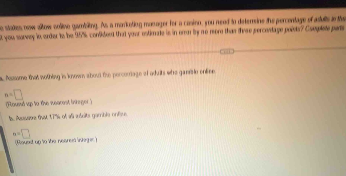 some states now allow online gambling. as a marketing manager for a casino, you need to determine the percentage of adults in the state you survey in order to be 95% confident that your estimate is in error by no more than three percentage points? complete parts a and b.\n a. assume that nothing is known about the percentage of adults who gamble online.\n n = (round up to the nearest integer)\n b. assume that 17% of all adults gamble online.\n n = (round up to the nearest integer.)
