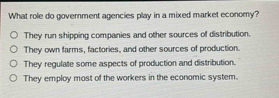 what role do government agencies play in a mixed market economy? they run shipping companies and other sources of distribution. they own farms, factories, and other sources of production. they regulate some aspects of production and distribution. they employ most of the workers in the economic system.