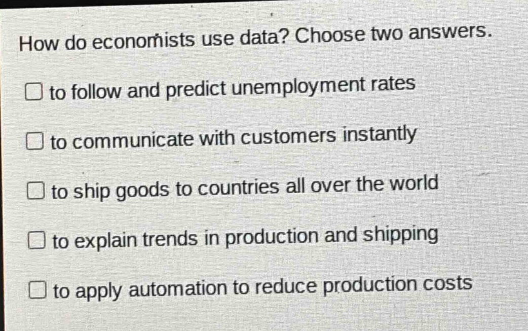 how do economists use data? choose two answers. to follow and predict unemployment rates to communicate with customers instantly to ship goods to countries all over the world to explain trends in production and shipping to apply automation to reduce production costs