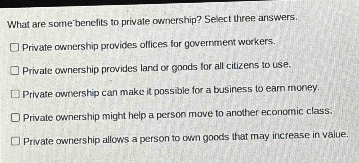 what are some benefits to private ownership? select three answers. private ownership provides offices for government workers. private ownership provides land or goods for all citizens to use. private ownership can make it possible for a business to earn money. private ownership might help a person move to another economic class. private ownership allows a person to own goods that may increase in value.