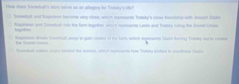 how does snowballs story serve as an allegory for trotskys life?\nsnowball and napoleon become very close, which represents trotskys close friendship with joseph stalin.\nnapoleon and snowball rule the farm together, which represents lenin and trotsky ruling the soviet union together.\nnapoleon drives snowball away to gain control of the farm, which represents stalin forcing trotsky out to control the soviet union.\nsnowball makes plans behind the scenes, which represents how trotsky plotted to overthrow stalin.