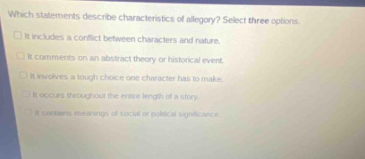 which statements describe characteristics of allegory? select three options. it includes a conflict between characters and nature. it comments on an abstract theory or historical event. it involves a tough choice one character has to make. it occurs throughout the entire length of a story. it contains meanings of social or political significance.
