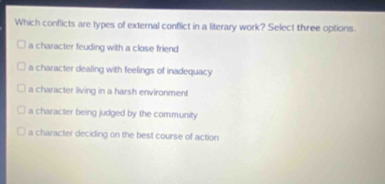 which conflicts are types of external conflict in a literary work? select three options. a character feuding with a close friend a character dealing with feelings of inadequacy a character living in a harsh environment a character being judged by the community a character deciding on the best course of action