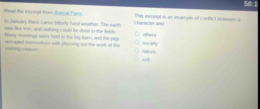 read the excerpt from animal farm. in january there came bitterly hard weather. the earth was like iron, and nothing could be done in the fields. many meetings were held in the big barn, and the pigs occupied themselves with planning out the work of the coming season. this excerpt is an example of conflict between a character and others society nature self.
