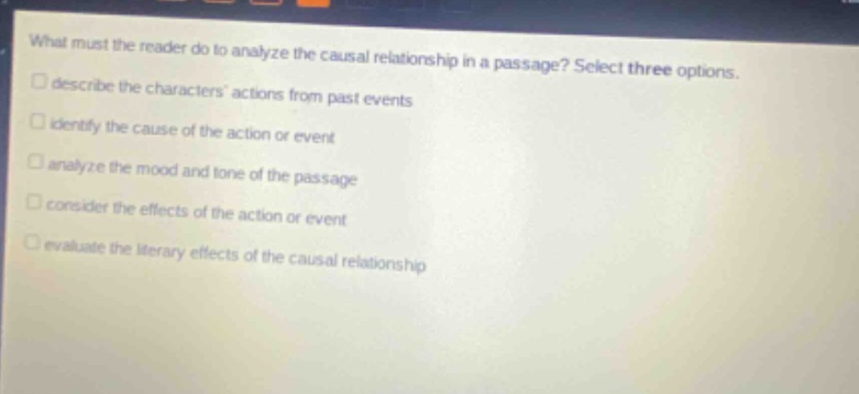what must the reader do to analyze the causal relationship in a passage? select three options. describe the characters actions from past events identify the cause of the action or event analyze the mood and tone of the passage consider the effects of the action or event evaluate the literary effects of the causal relationship