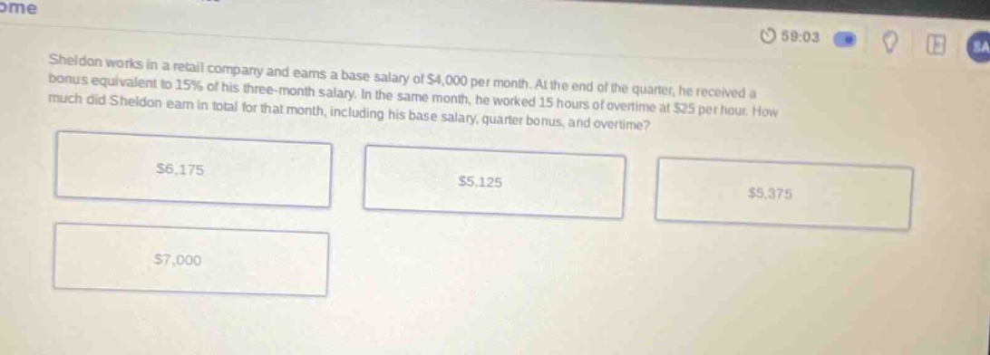 sheldon works in a retail company and earns a base salary of $4,000 per month. at the end of the quarter, he received a bonus equivalent to 15% of his three - month salary. in the same month, he worked 15 hours of overtime at $25 per hour. how much did sheldon earn in total for that month, including his base salary, quarter bonus, and overtime? $6,175 $5,125 $5,375 $7,000