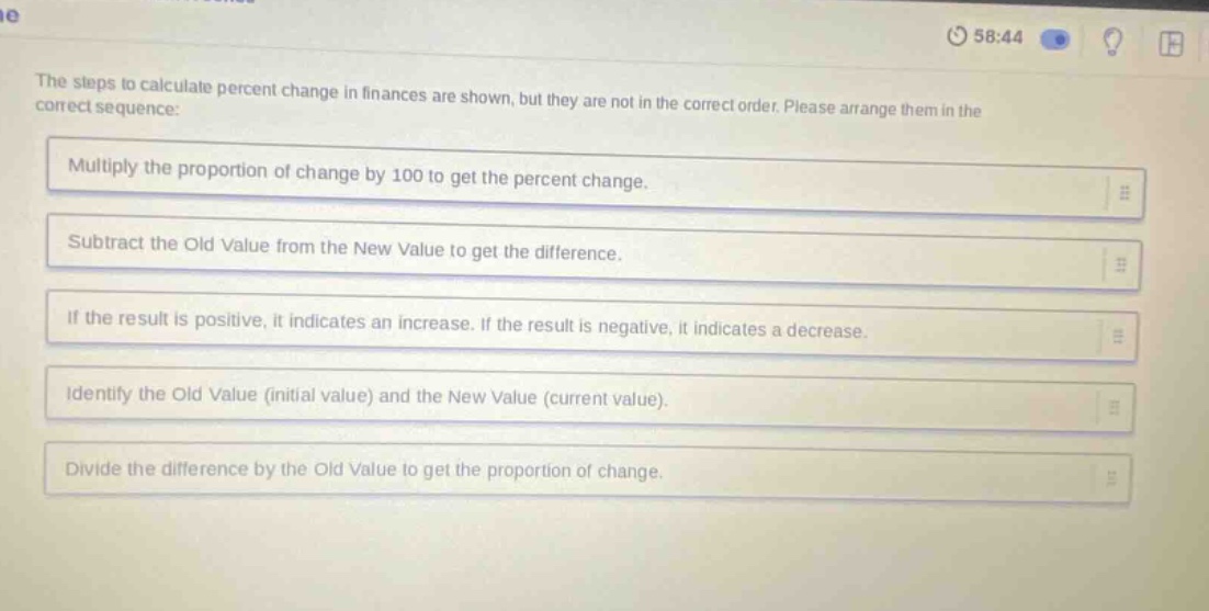 the steps to calculate percent change in finances are shown, but they are not in the correct order. please arrange them in the correct sequence: multiply the proportion of change by 100 to get the percent change. subtract the old value from the new value to get the difference. if the result is positive, it indicates an increase. if the result is negative, it indicates a decrease. identify the old value (initial value) and the new value (current value). divide the difference by the old value to get the proportion of change.