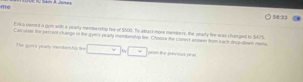 erika owned a gym with a yearly membership fee of $500. to attract more members, the yearly fee was changed to $475. calculate the percent change in the gyms yearly membership fee. choose the correct answer from each drop - down menu. the gyms yearly membership fee by from the previous year.