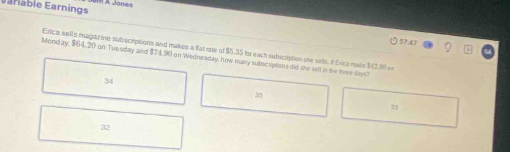 erica sells magazine subscriptions and makes a flat rate of $5.35 for each subscription she sells. if erica made $42.80 on monday, $64.20 on tuesday and $74.90 on wednesday, how many subscriptions did she sell in the three - days? 34 35 33 32