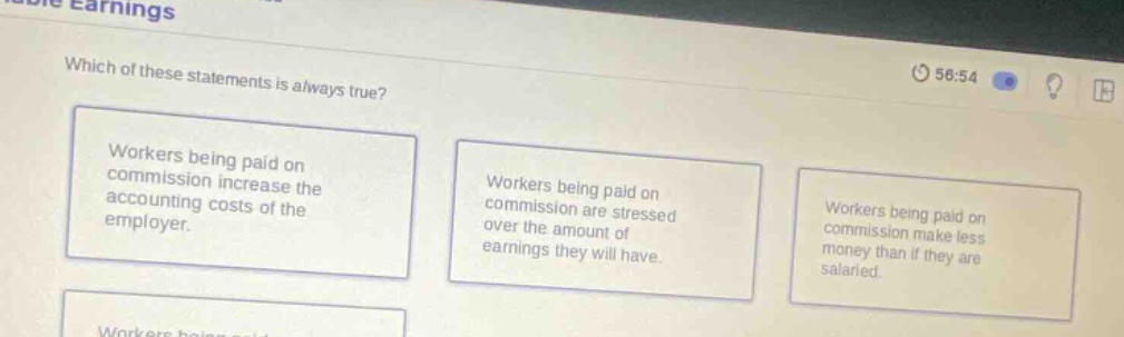 which of these statements is always true? workers being paid on commission increase the accounting costs of the employer. workers being paid on commission are stressed over the amount of earnings they will have. workers being paid on commission make less money than if they are salaried.